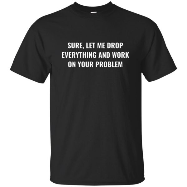 let me drop everything and work on your problem shirt - black